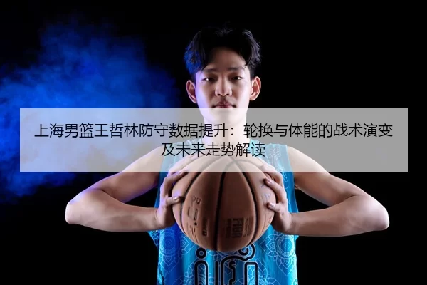 上海男篮王哲林防守数据提升：轮换与体能的战术演变及未来走势解读