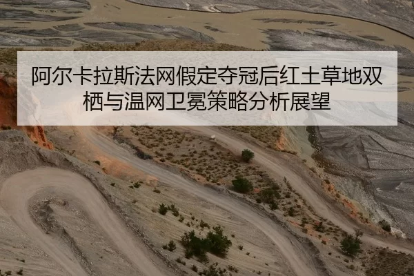 阿尔卡拉斯法网假定夺冠后红土草地双栖与温网卫冕策略分析展望